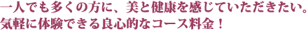 一人でも多くの方に、美と健康を感じていただきたい。気軽に体験できる良心的なコース料金！