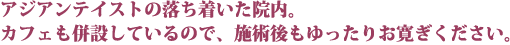 アジアンテイストの落ち着いた院内。カフェも併設しているので、施術後もゆったりお寛ぎください。